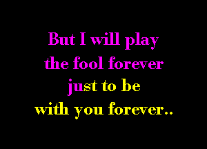 But I will play

the fool forever
just to be

with you forever..

g