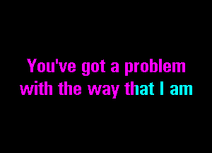 You've got a problem

with the way that I am