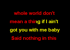 whole world don't
mean a thing ifl ain't

got you with me baby

Said nothing in this