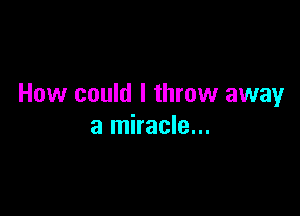 How could I throw away

a miracle...