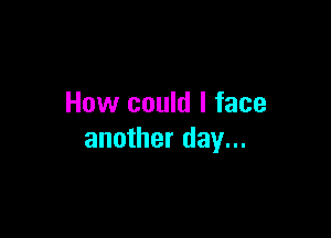 How could I face

another day...