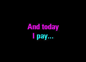 And today
I pay...