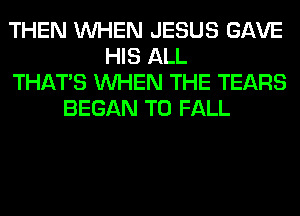 THEN WHEN JESUS GAVE
HIS ALL
THAT'S WHEN THE TEARS
BEGAN T0 FALL