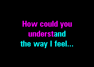 How could you

understand
the way I feel...