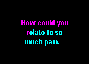 How could you

relate to so
much pain...