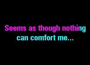 Seems as though nothing

can comfort me...