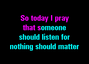 So today I pray
that someone

should listen for
nothing should matter