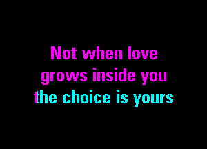 Not when love

grows inside you
the choice is yours