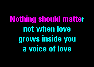 Nothing should matter
not when love

grows inside you
a voice of love