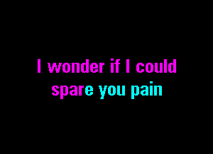 I wonder if I could

spare you pain
