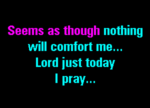Seems as though nothing
will comfort me...

Lord just today
I pray...