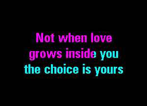 Not when love

grows inside you
the choice is yours