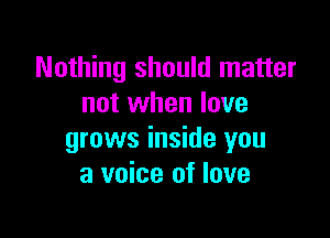 Nothing should matter
not when love

grows inside you
a voice of love