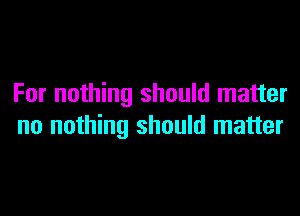 For nothing should matter

no nothing should matter