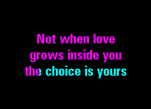 Not when love

grows inside you
the choice is yours