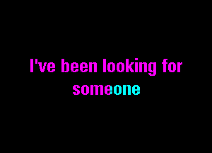 I've been looking for

someone