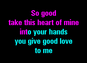 So good
take this heart of mine

into your hands
you give good love
to me