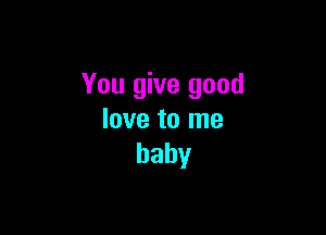 You give good

love to me
baby