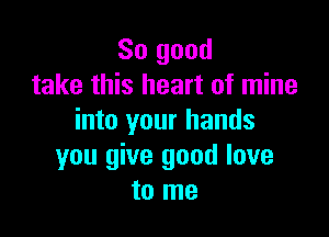 So good
take this heart of mine

into your hands
you give good love
to me