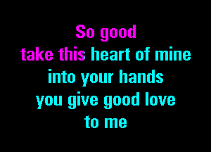 So good
take this heart of mine

into your hands
you give good love
to me