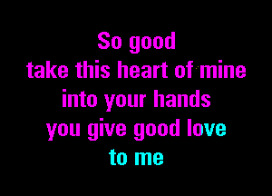 So good
take this heart of'mine

into your hands
you give good love
to me