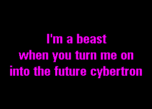 I'm a beast
when you turn me on

into the future cybertron