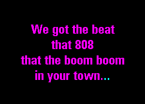 We got the heat
that 808

that the boom boom
in your town...