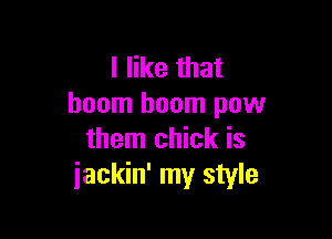 I like that
boom boom pow

them chick is
iackin' my style