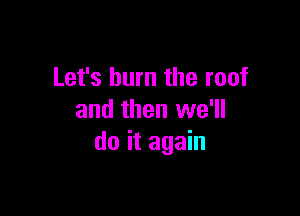 Let's burn the roof

and then we'll
do it again