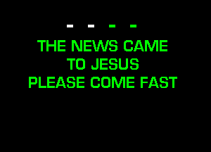 THE NEWS CAME
T0 JESUS

PLEASE COME FAST