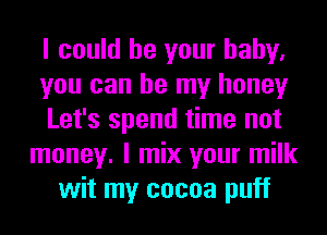 I could be your baby.
you can be my honey
Let's spend time not
money. I mix your milk
wit my cocoa puff