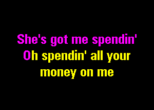 She's got me spendin'

0h spendin' all your
money on me