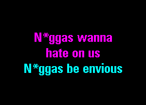Naeggas wanna

hate on us
Neeggas be envious