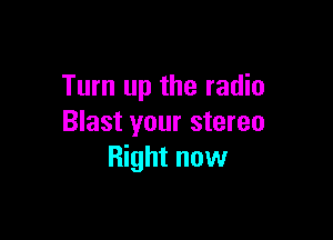 Turn up the radio

Blast your stereo
Right now