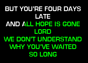 BUT YOU'RE FOUR DAYS
LATE
AND ALL HOPE IS GONE
LORD
WE DON'T UNDERSTAND
WHY YOU'VE WAITED
SO LONG