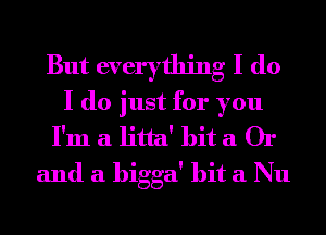 But everything I do
I do just for you
I'm a litta' hit a Or
and a higga' hit a Nu