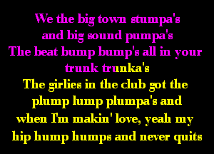We the big town atumpa'a
and big lound pumpa'a
The heat bump bump'a all in your
trunk trunka'a

The girliea in the club got the
plump lump plumpa'a and

when I'm makin' love, yeah my
hip hump humps and never quite