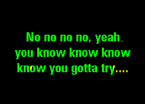 No no no no, yeah.

you know know know
know you gotta try...