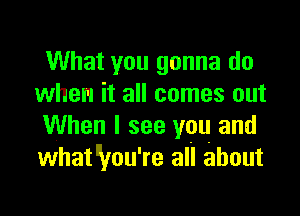 What you gonna do
when it all comes out

When I see you and
whaWou're all about