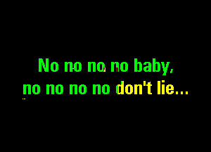 No no no no baby.

no no no no don't lie...