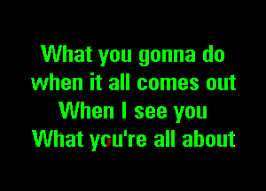 What you gonna do
when it all comes out.

When I see you
What you're all about