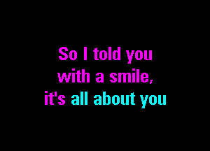 So I told you

with a smile,
it's all about you