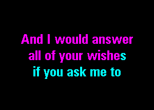 And I would answer

all of your wishes
if you ask me to