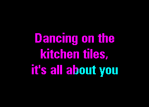 Dancing on the

kitchen tiles,
it's all about you