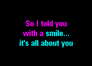 So I told you

with a smile...
it's all about you
