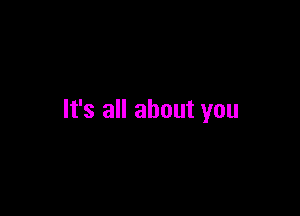 It's all about you