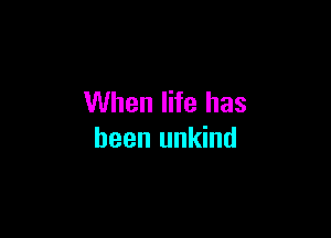 When life has

been unkind
