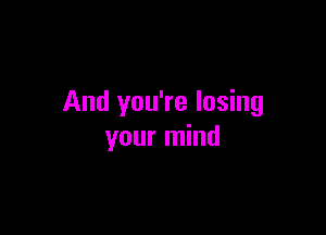 And you're losing

your mind
