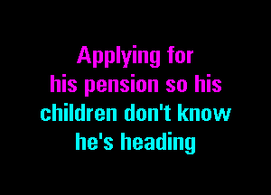 Applying for
his pension so his

children don't know
he's heading