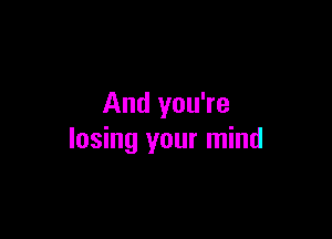 And you're

losing your mind